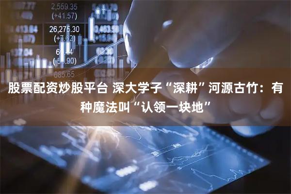 股票配资炒股平台 深大学子“深耕”河源古竹：有种魔法叫“认领一块地”