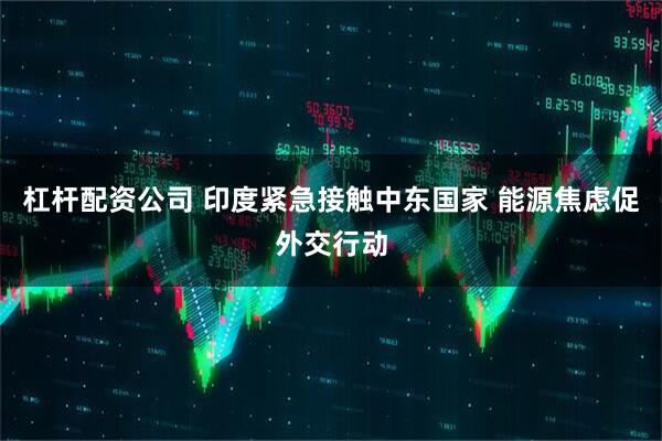 杠杆配资公司 印度紧急接触中东国家 能源焦虑促外交行动