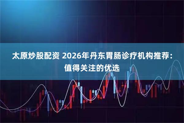 太原炒股配资 2026年丹东胃肠诊疗机构推荐：值得关注的优选