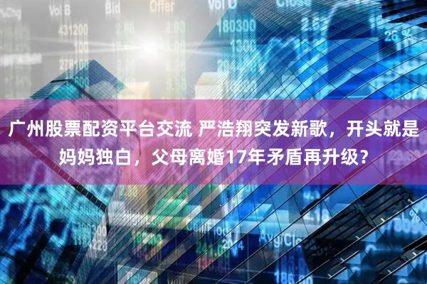 广州股票配资平台交流 严浩翔突发新歌，开头就是妈妈独白，父母离婚17年矛盾再升级？