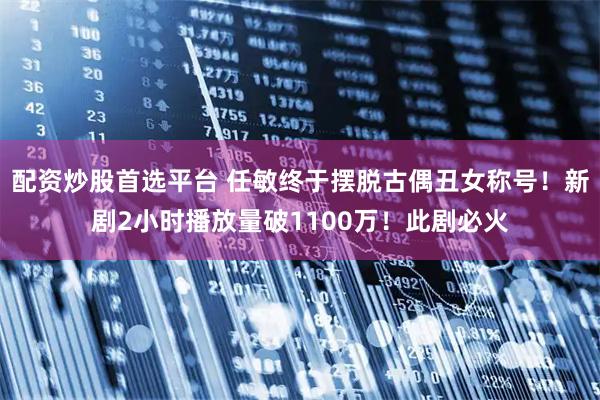 配资炒股首选平台 任敏终于摆脱古偶丑女称号！新剧2小时播放量破1100万！此剧必火