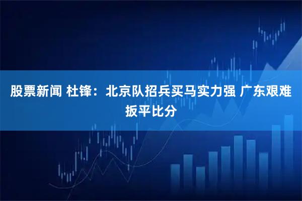 股票新闻 杜锋：北京队招兵买马实力强 广东艰难扳平比分