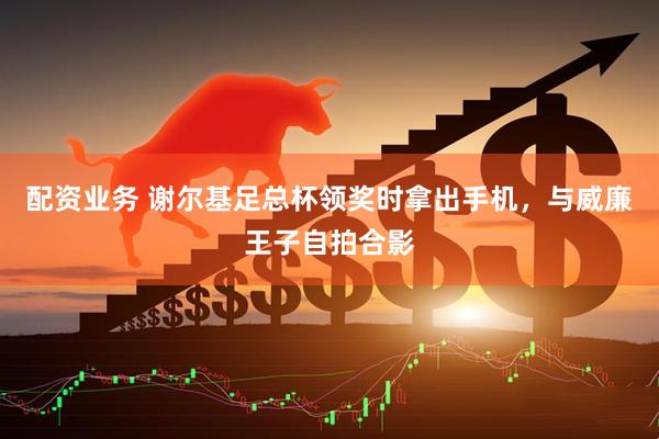 配资业务 谢尔基足总杯领奖时拿出手机，与威廉王子自拍合影