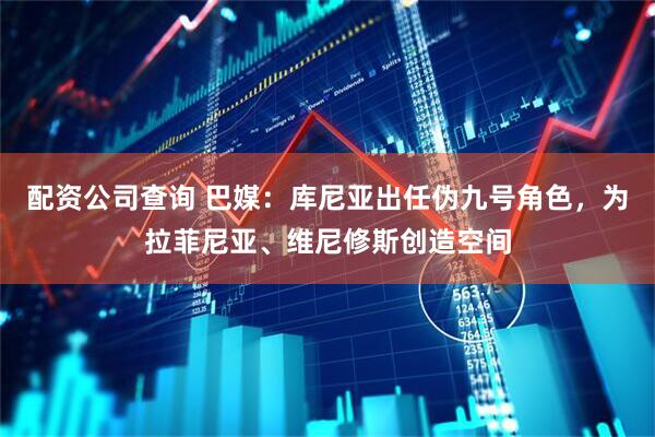 配资公司查询 巴媒：库尼亚出任伪九号角色，为拉菲尼亚、维尼修斯创造空间