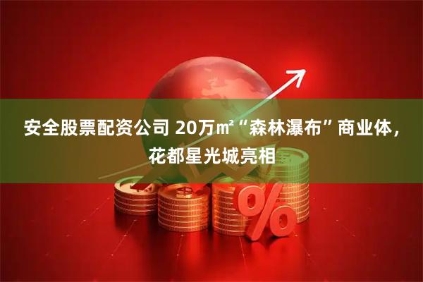 安全股票配资公司 20万㎡“森林瀑布”商业体,花都星光城亮相