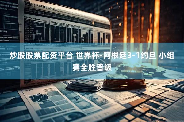 炒股股票配资平台 世界杯-阿根廷3-1约旦 小组赛全胜晋级