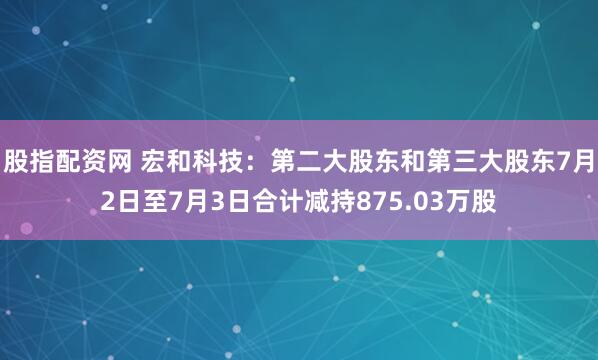 股指配资网 宏和科技：第二大股东和第三大股东7月2日至7月3日合计减持875.03万股