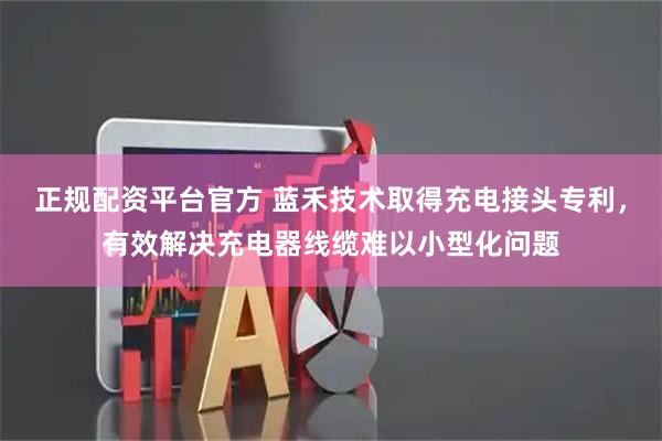正规配资平台官方 蓝禾技术取得充电接头专利，有效解决充电器线缆难以小型化问题