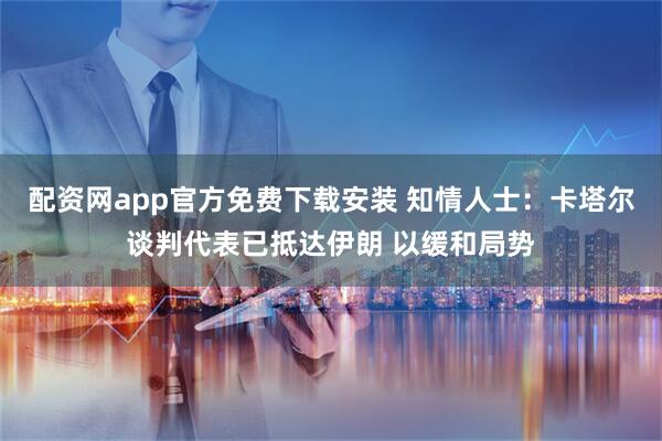 配资网app官方免费下载安装 知情人士：卡塔尔谈判代表已抵达伊朗 以缓和局势