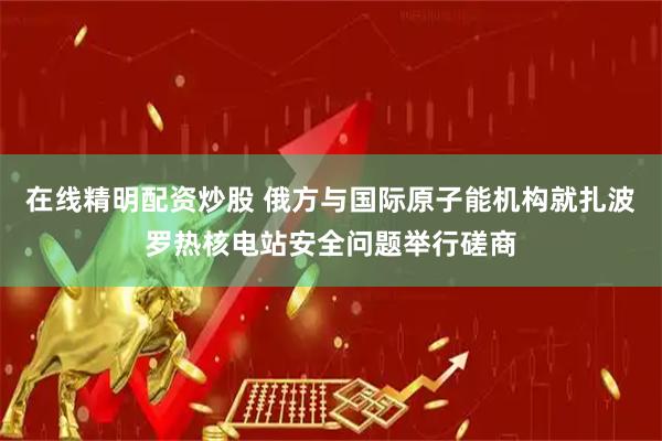 在线精明配资炒股 俄方与国际原子能机构就扎波罗热核电站安全问题举行磋商