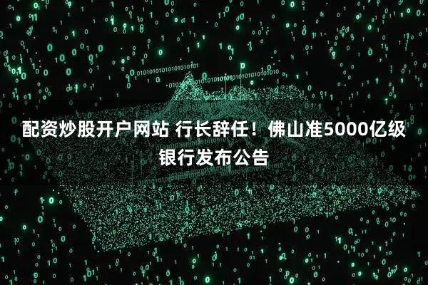 配资炒股开户网站 行长辞任！佛山准5000亿级银行发布公告