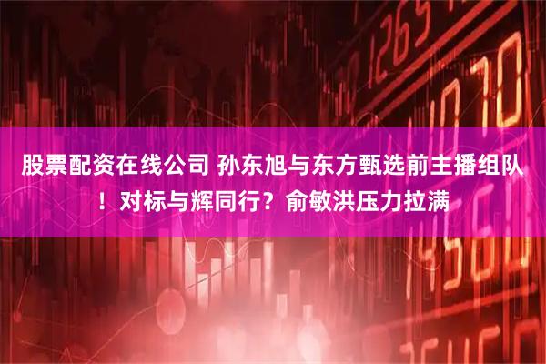 股票配资在线公司 孙东旭与东方甄选前主播组队！对标与辉同行？俞敏洪压力拉满