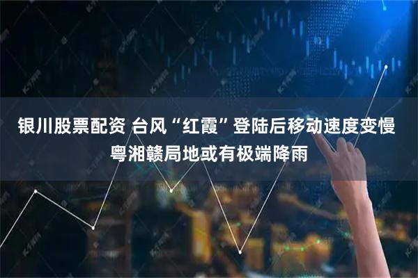 银川股票配资 台风“红霞”登陆后移动速度变慢 粤湘赣局地或有极端降雨