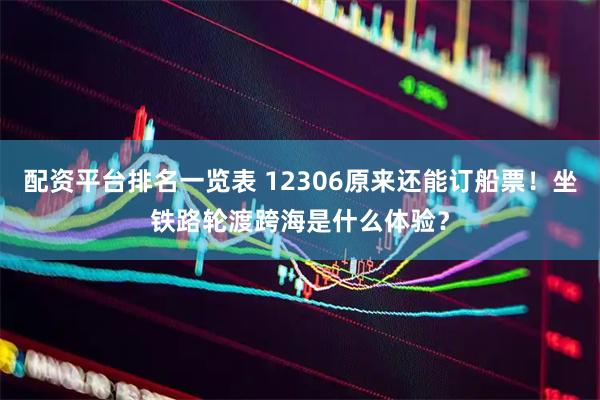 配资平台排名一览表 12306原来还能订船票！坐铁路轮渡跨海是什么体验？