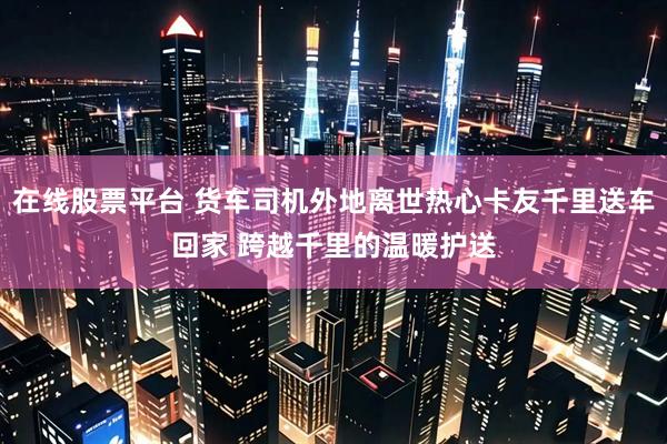 在线股票平台 货车司机外地离世热心卡友千里送车回家 跨越千里的温暖护送