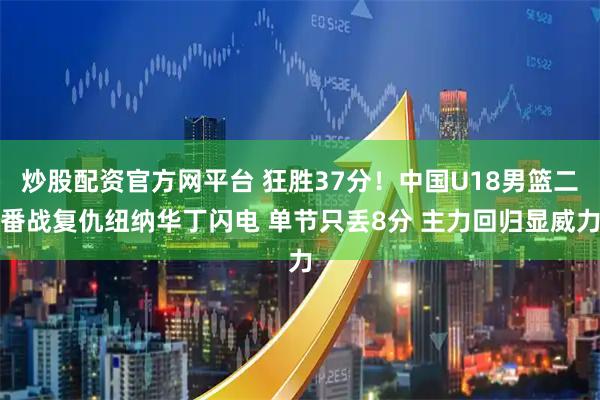 炒股配资官方网平台 狂胜37分！中国U18男篮二番战复仇纽纳华丁闪电 单节只丢8分 主力回归显威力
