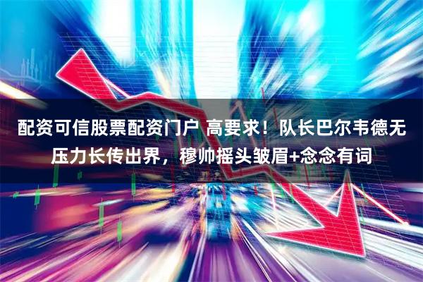 配资可信股票配资门户 高要求！队长巴尔韦德无压力长传出界，穆帅摇头皱眉+念念有词