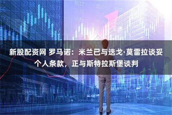 新股配资网 罗马诺：米兰已与迭戈·莫雷拉谈妥个人条款，正与斯特拉斯堡谈判