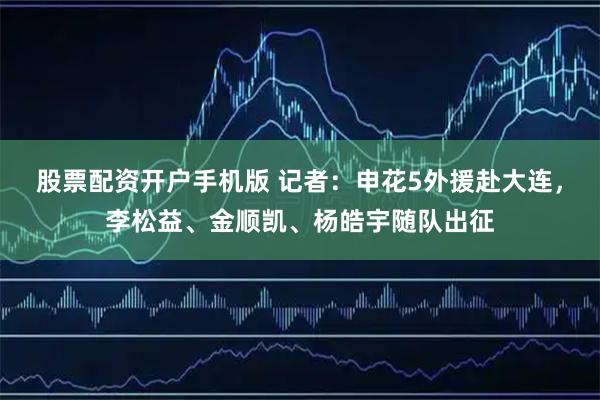 股票配资开户手机版 记者：申花5外援赴大连，李松益、金顺凯、杨皓宇随队出征