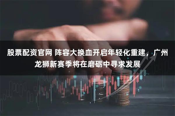 股票配资官网 阵容大换血开启年轻化重建，广州龙狮新赛季将在磨砺中寻求发展