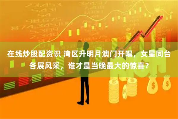 在线炒股配资识 湾区升明月澳门开唱，女星同台各展风采，谁才是当晚最大的惊喜？