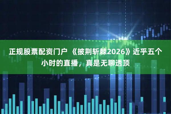 正规股票配资门户 《披荆斩棘2026》近乎五个小时的直播，真是无聊透顶